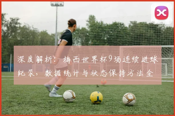 深度解析：梅西世界杯9场连续进球纪录，数据统计与状态保持方法全揭秘