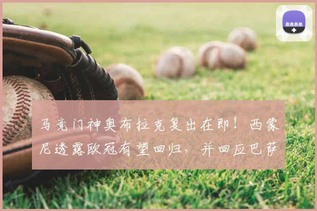 马竞门神奥布拉克复出在即！西蒙尼透露欧冠有望回归，并回应巴萨裁判争议