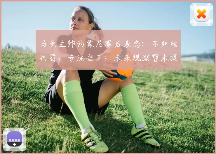 马竞主帅西蒙尼赛后表态：不纠结判罚，专注当下，未来规划暂未提上日程
