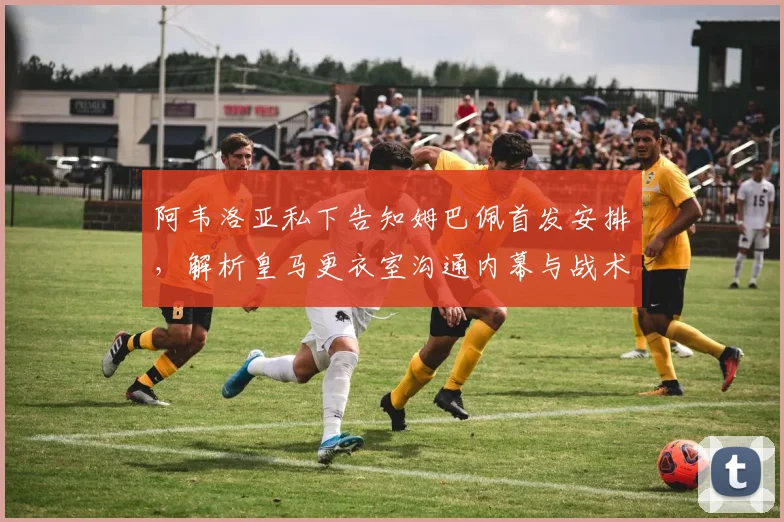 阿韦洛亚私下告知姆巴佩首发安排，解析皇马更衣室沟通内幕与战术考量