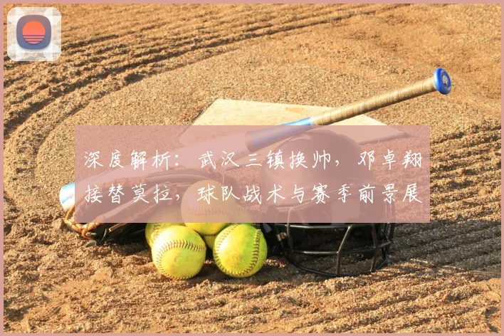深度解析：武汉三镇换帅，邓卓翔接替莫拉，球队战术与赛季前景展望