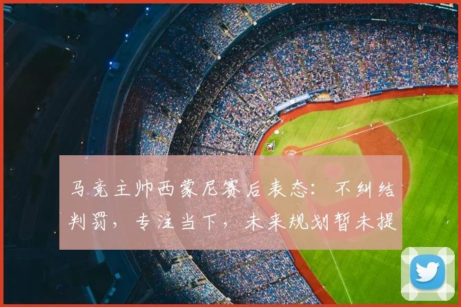马竞主帅西蒙尼赛后表态：不纠结判罚，专注当下，未来规划暂未提上日程