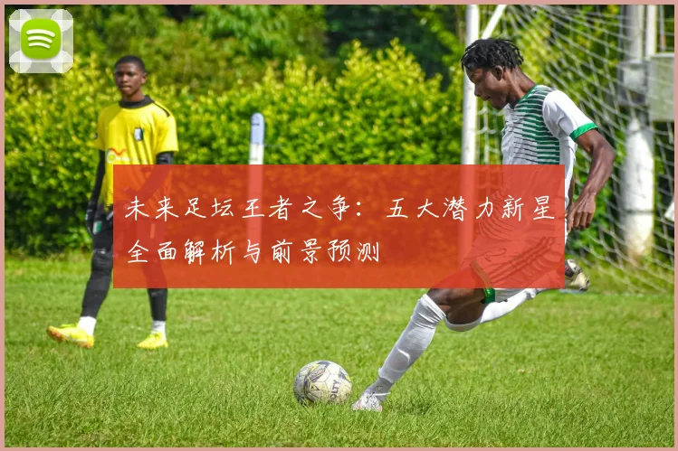 未来足坛王者之争：五大潜力新星全面解析与前景预测